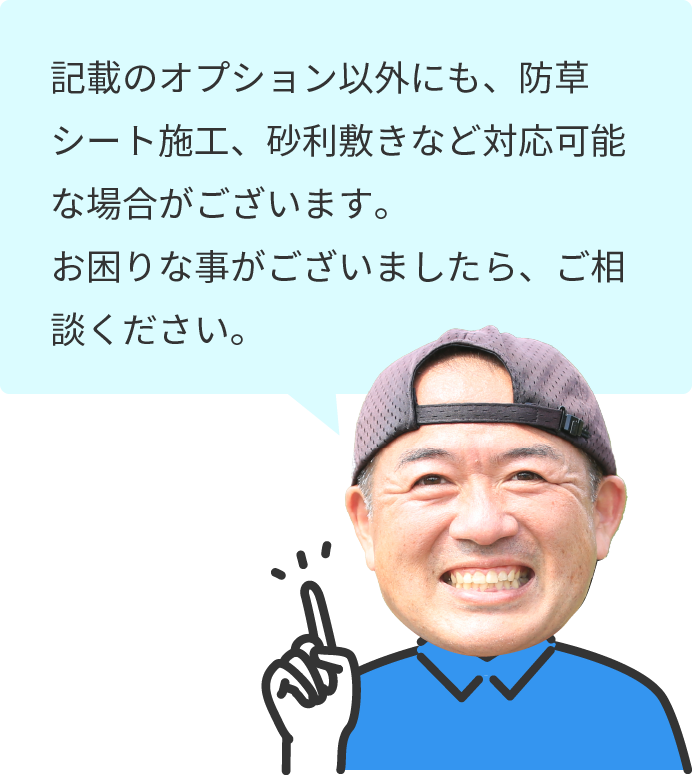 記載の作業以外にも、防草シート施工、砂利敷きなど対応可能な場合がございます。お困りな事がございましたら、ご相談ください。